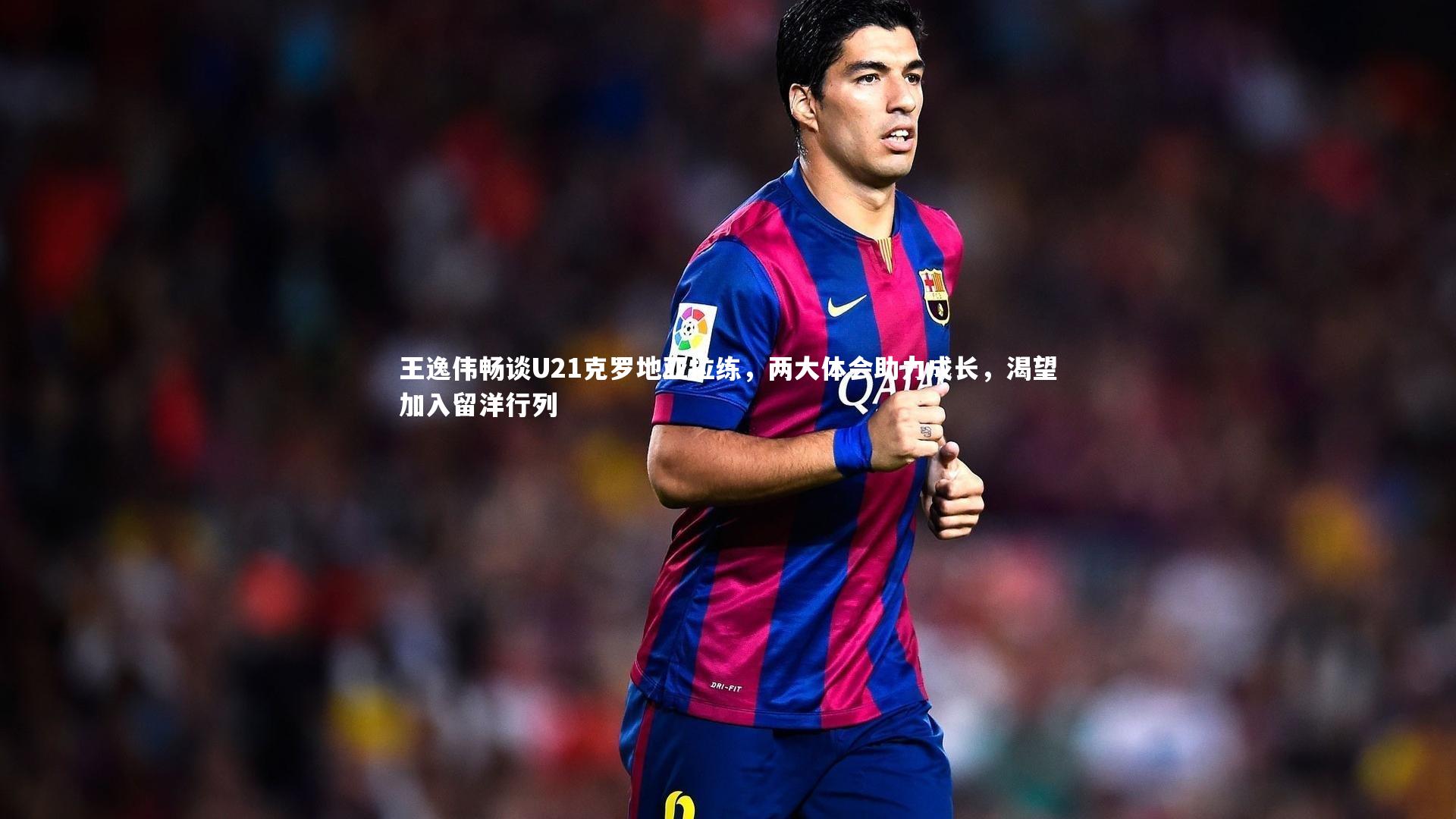 开云官网登录入口：王逸伟畅谈U21克罗地亚拉练，两大体会助力成长，渴望加入留洋行列-第2张图片-开云官网入口